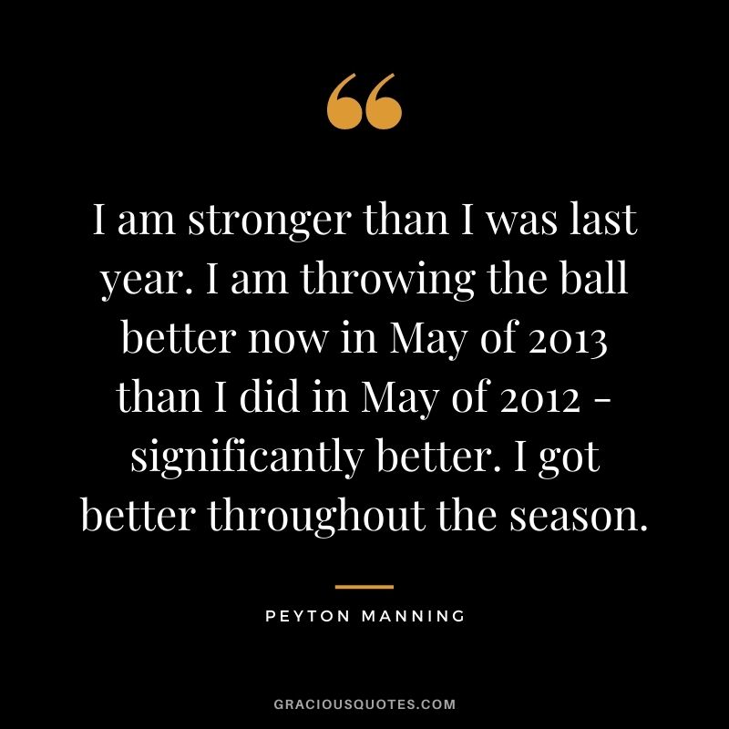 I am stronger than I was last year. I am throwing the ball better now in May of 2013 than I did in May of 2012 - significantly better. I got better throughout the season.