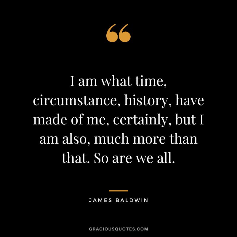 I am what time, circumstance, history, have made of me, certainly, but I am also, much more than that. So are we all.