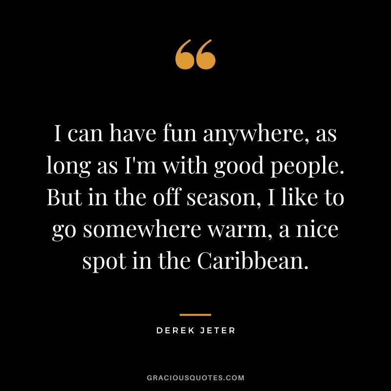 I can have fun anywhere, as long as I'm with good people. But in the off season, I like to go somewhere warm, a nice spot in the Caribbean.