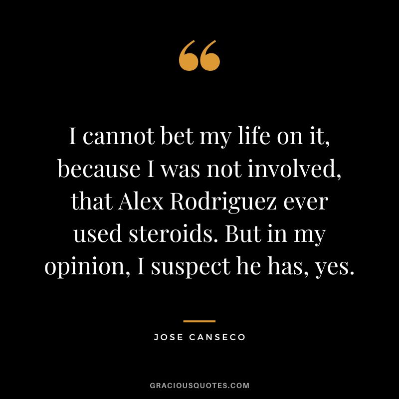 I cannot bet my life on it, because I was not involved, that Alex Rodriguez ever used steroids. But in my opinion, I suspect he has, yes.