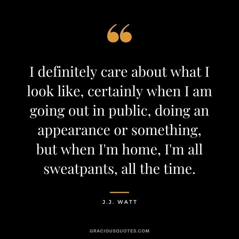 I definitely care about what I look like, certainly when I am going out in public, doing an appearance or something, but when I'm home, I'm all sweatpants, all the time.