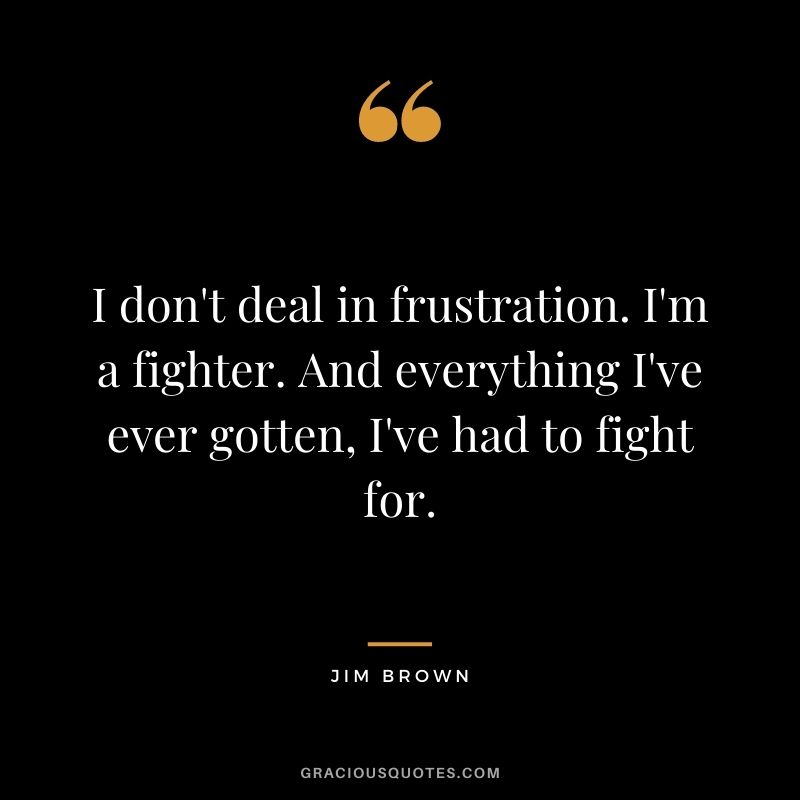 I don't deal in frustration. I'm a fighter. And everything I've ever gotten, I've had to fight for.