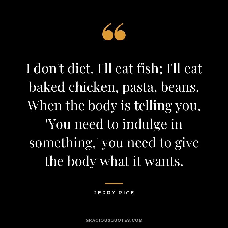 I don't diet. I'll eat fish; I'll eat baked chicken, pasta, beans. When the body is telling you, 'You need to indulge in something,' you need to give the body what it wants.