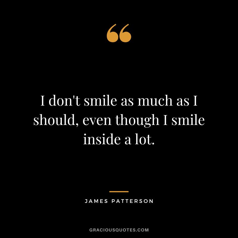 I don't smile as much as I should, even though I smile inside a lot.