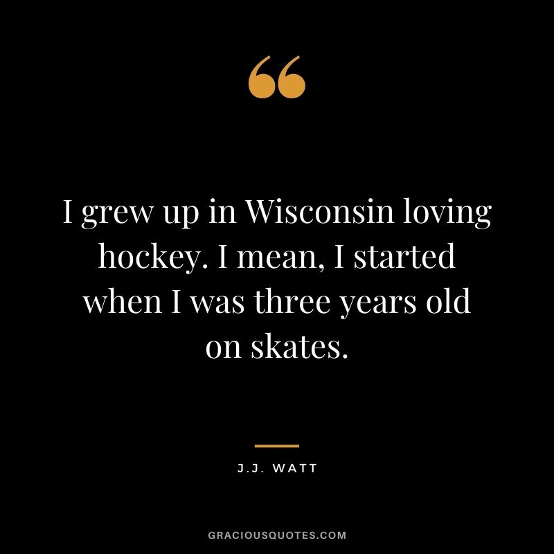 I grew up in Wisconsin loving hockey. I mean, I started when I was three years old on skates.