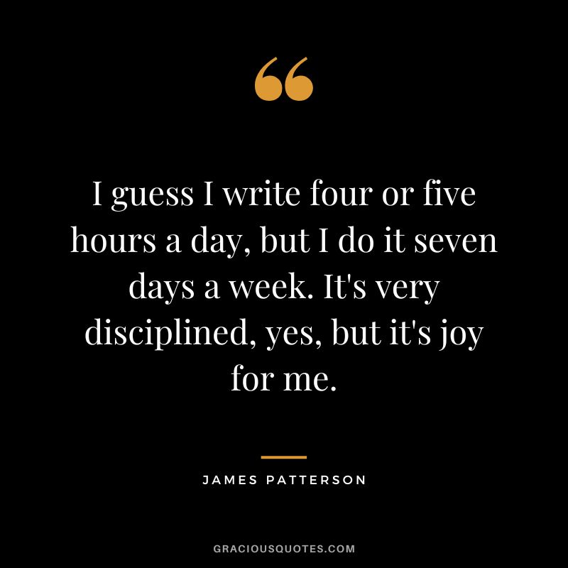 I guess I write four or five hours a day, but I do it seven days a week. It's very disciplined, yes, but it's joy for me.