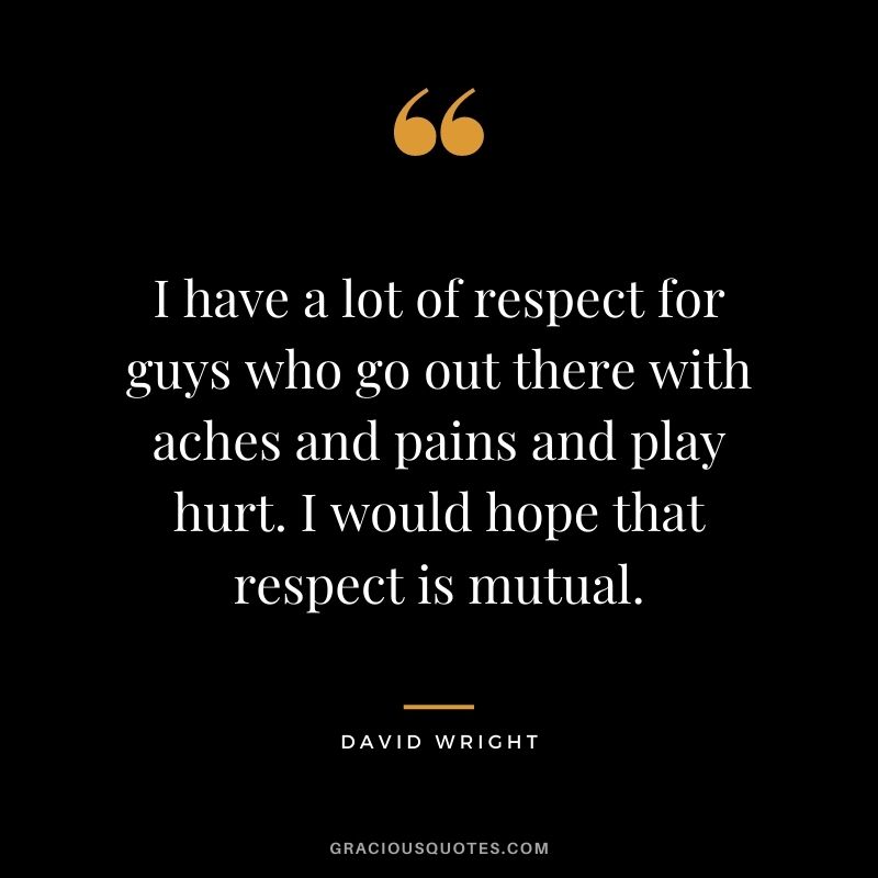 I have a lot of respect for guys who go out there with aches and pains and play hurt. I would hope that respect is mutual.
