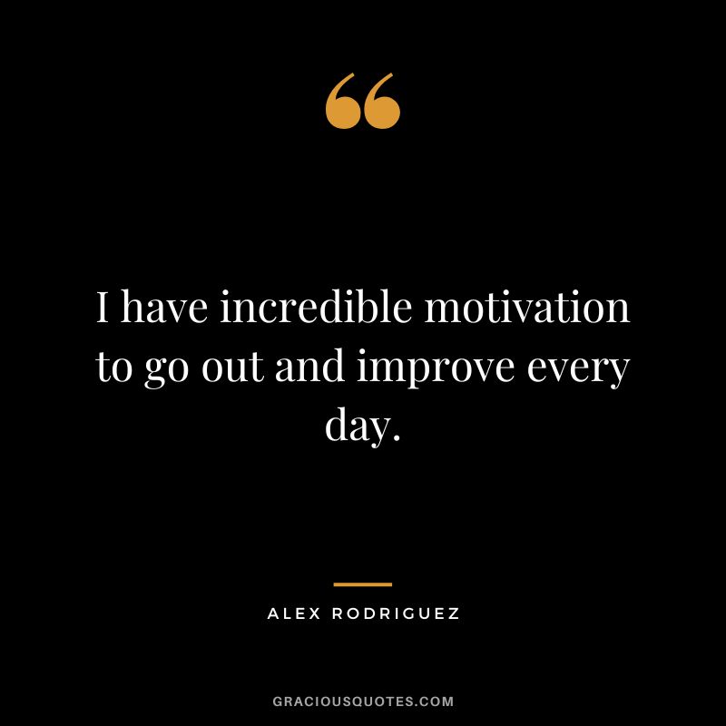 I have incredible motivation to go out and improve every day.
