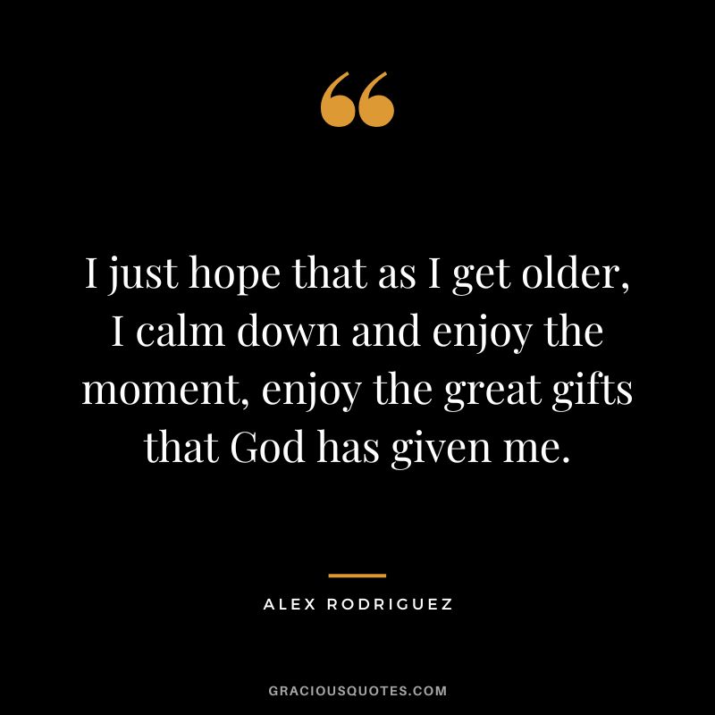 I just hope that as I get older, I calm down and enjoy the moment, enjoy the great gifts that God has given me.
