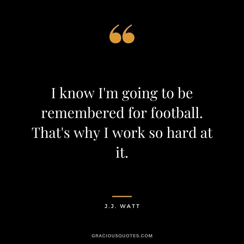 I know I'm going to be remembered for football. That's why I work so hard at it.