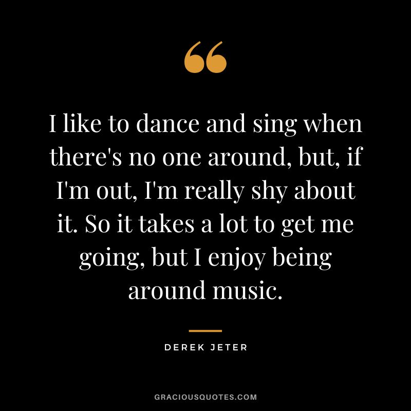 I like to dance and sing when there's no one around, but, if I'm out, I'm really shy about it. So it takes a lot to get me going, but I enjoy being around music.