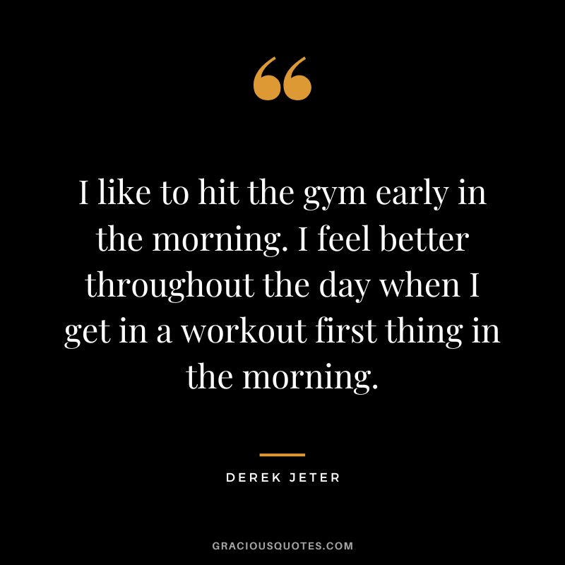 I like to hit the gym early in the morning. I feel better throughout the day when I get in a workout first thing in the morning.