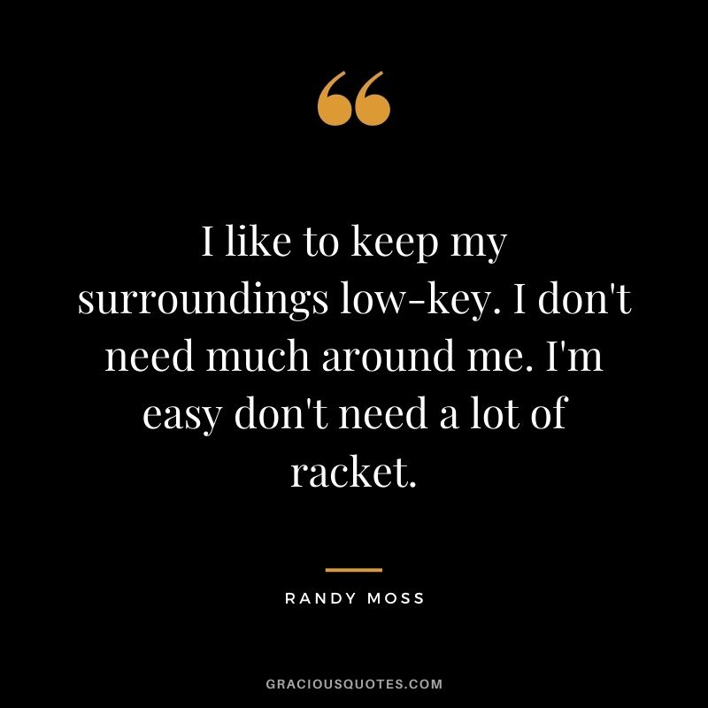 I like to keep my surroundings low-key. I don't need much around me. I'm easy don't need a lot of racket.