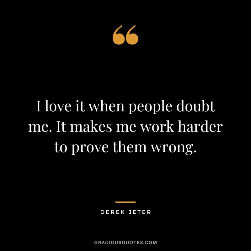 I love it when people doubt me. It makes me work harder to prove them wrong.