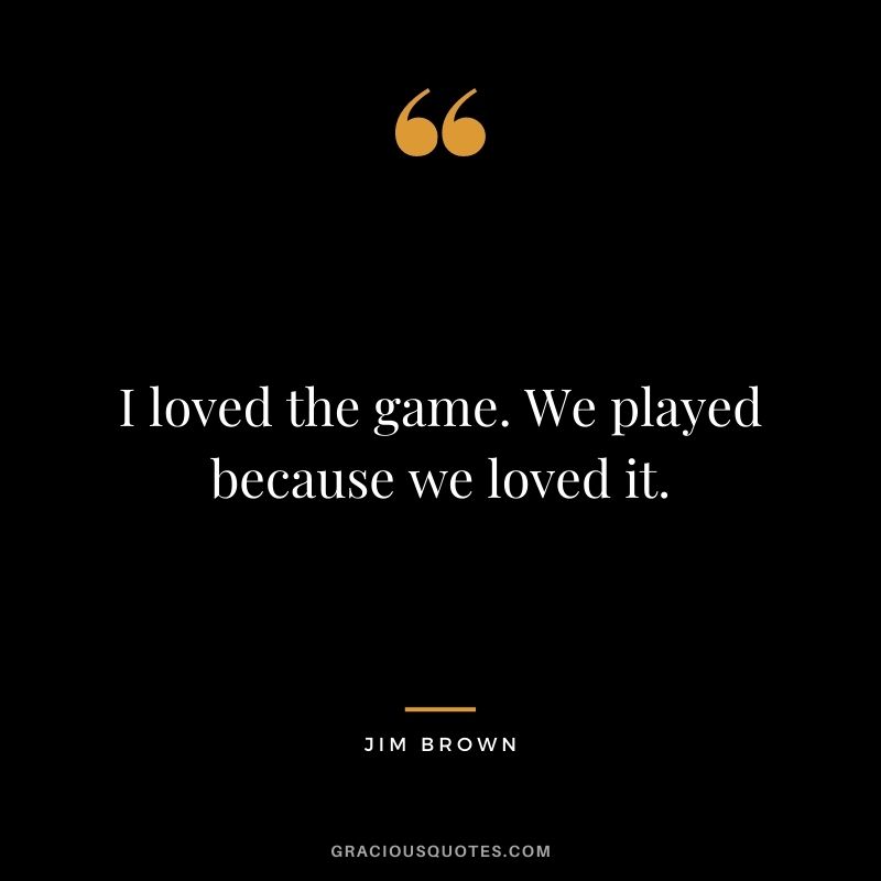 I loved the game. We played because we loved it.