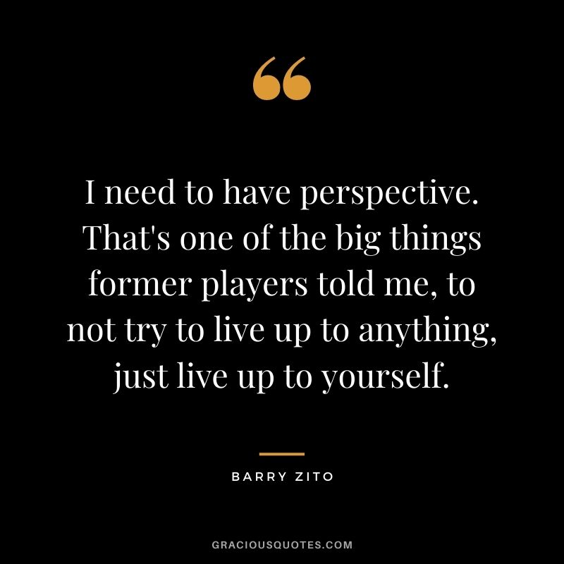 I need to have perspective. That's one of the big things former players told me, to not try to live up to anything, just live up to yourself.