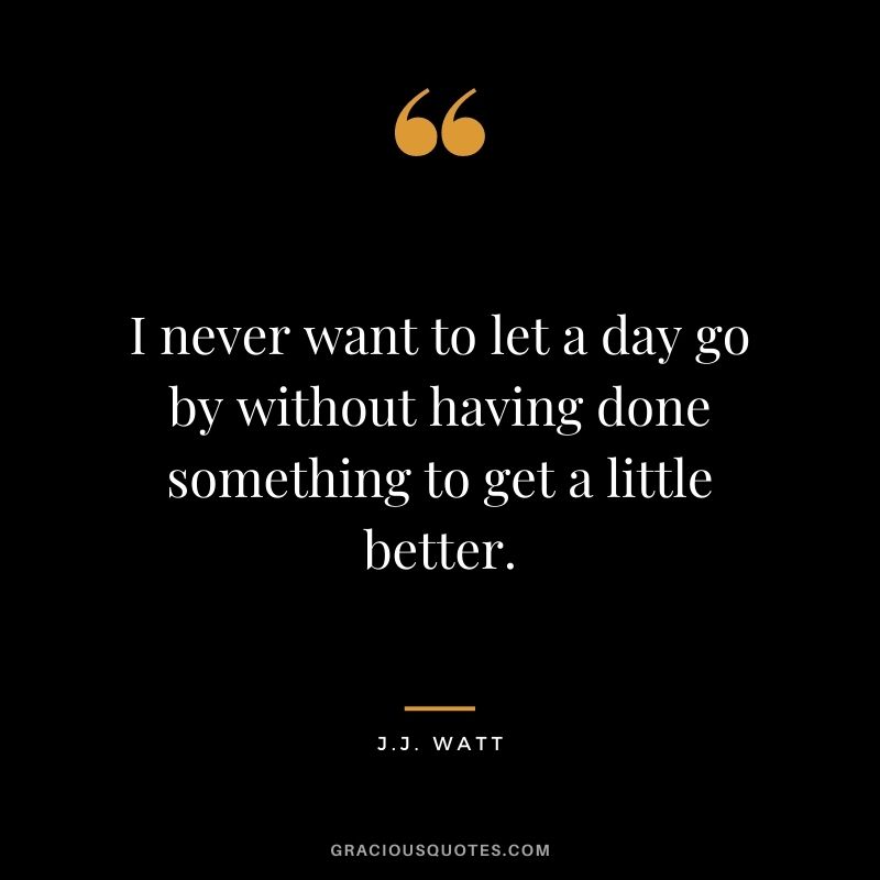 I never want to let a day go by without having done something to get a little better.
