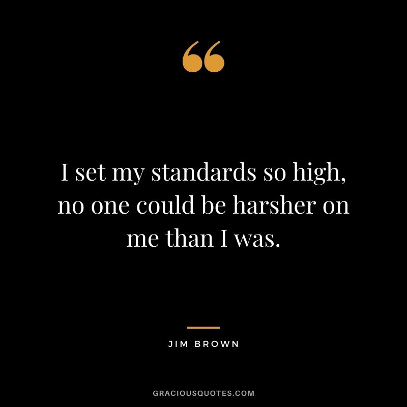 I set my standards so high, no one could be harsher on me than I was.