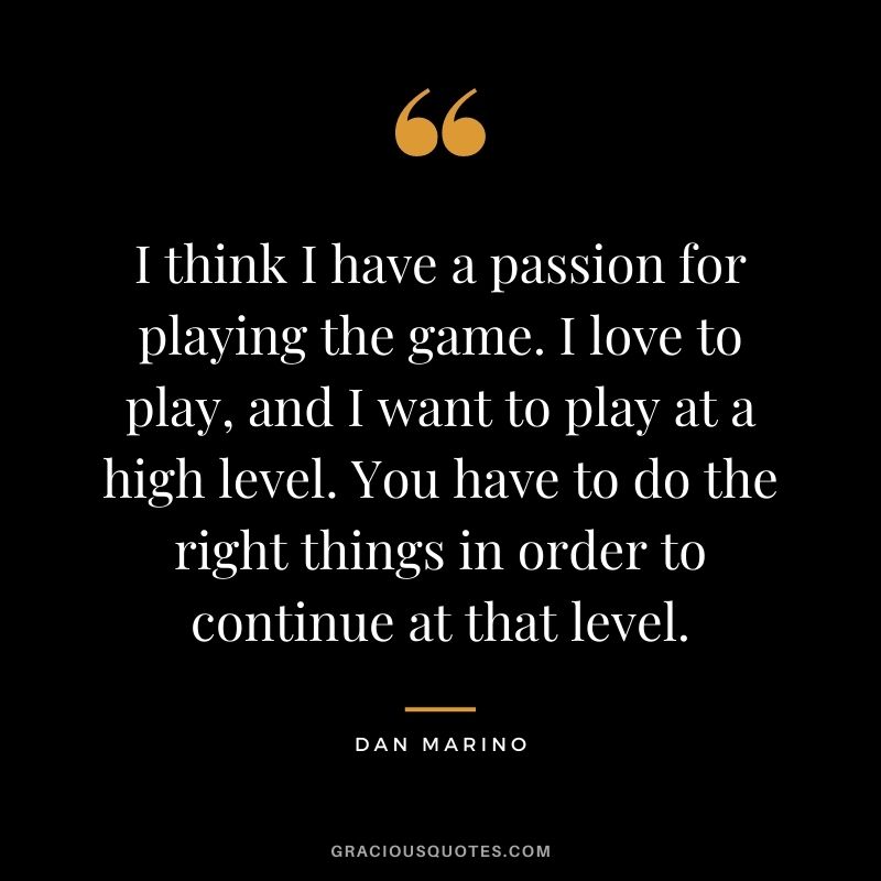 I think I have a passion for playing the game. I love to play, and I want to play at a high level. You have to do the right things in order to continue at that level.