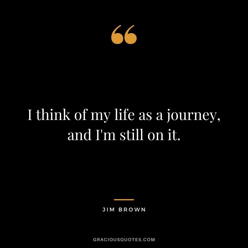 I think of my life as a journey, and I'm still on it.