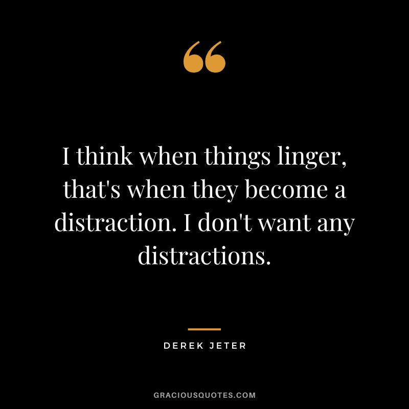 I think when things linger, that's when they become a distraction. I don't want any distractions.