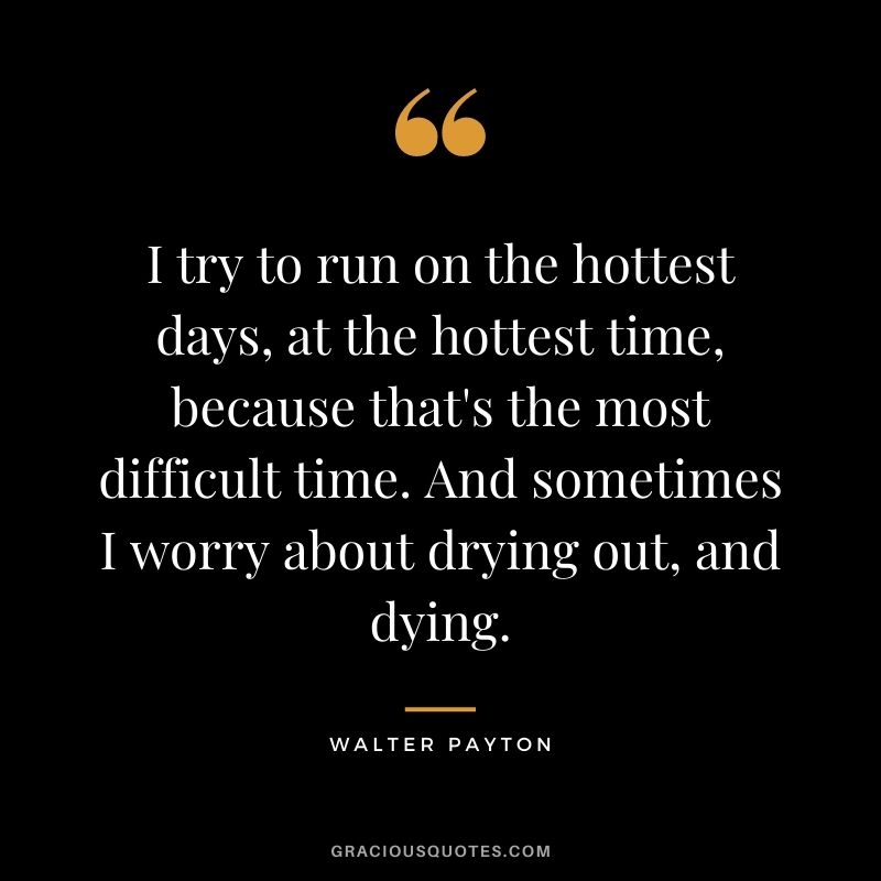 I try to run on the hottest days, at the hottest time, because that's the most difficult time. And sometimes I worry about drying out, and dying.