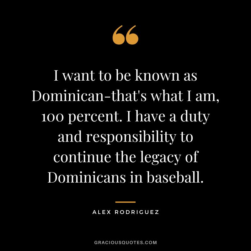 I want to be known as Dominican-that's what I am, 100 percent. I have a duty and responsibility to continue the legacy of Dominicans in baseball.