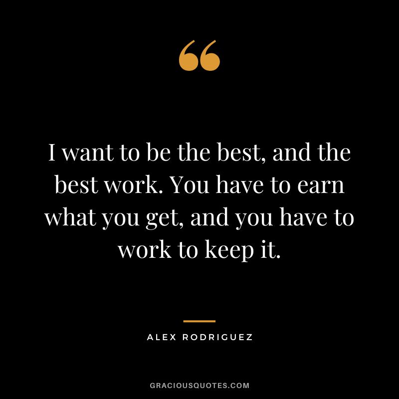 I want to be the best, and the best work. You have to earn what you get, and you have to work to keep it.