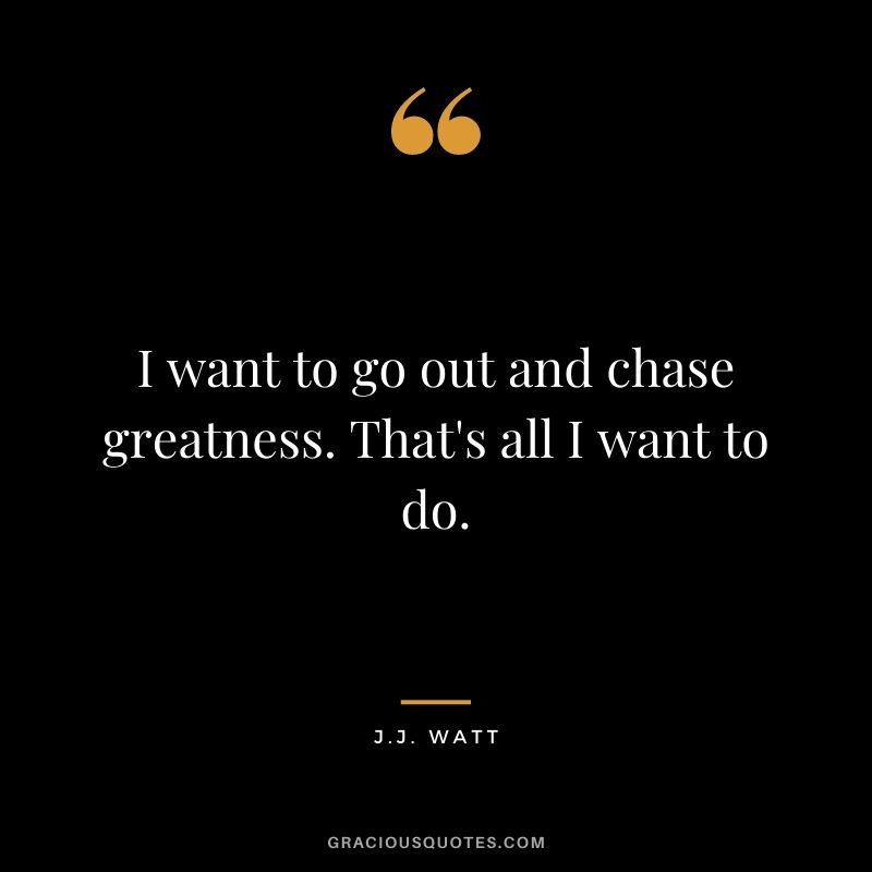 I want to go out and chase greatness. That's all I want to do.