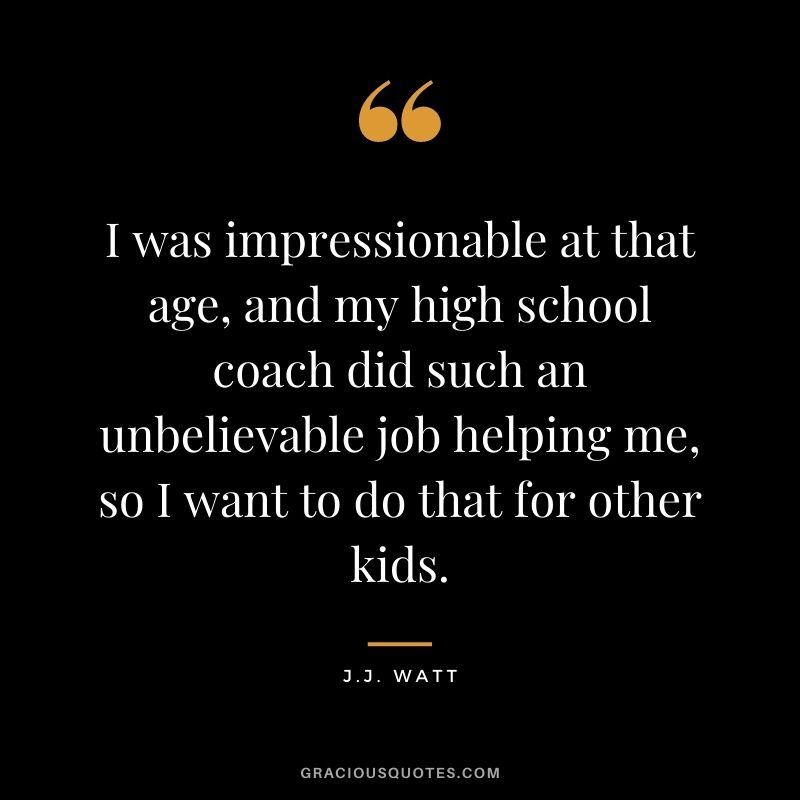 I was impressionable at that age, and my high school coach did such an unbelievable job helping me, so I want to do that for other kids.