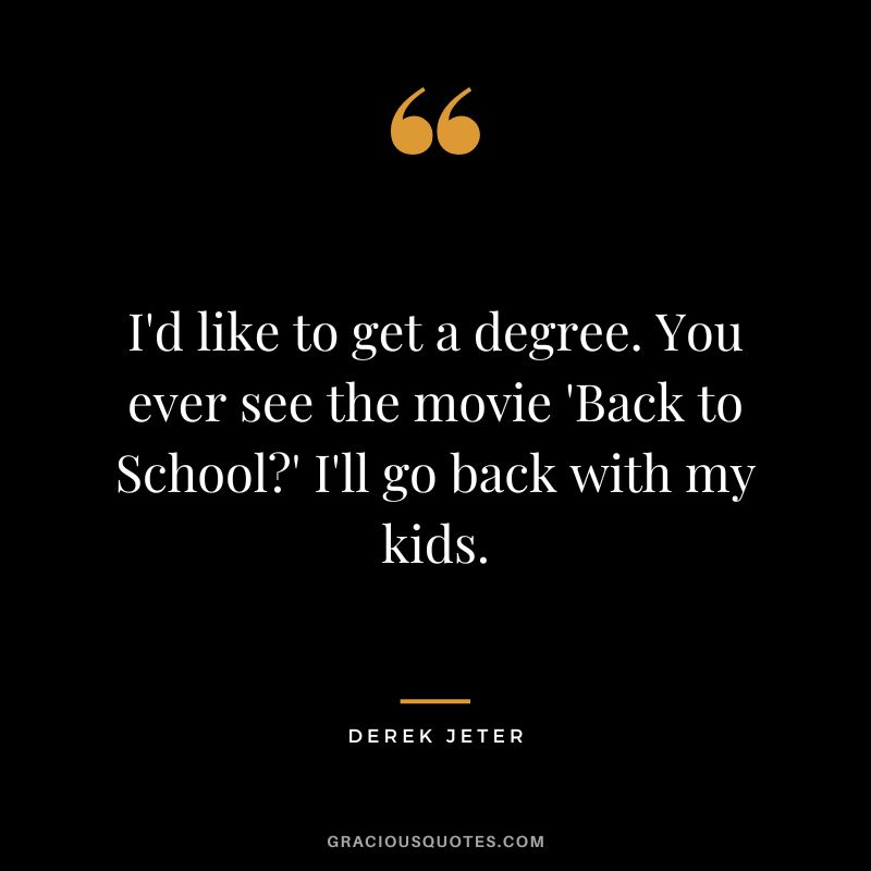 I'd like to get a degree. You ever see the movie 'Back to School' I'll go back with my kids.