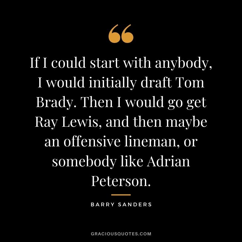 If I could start with anybody, I would initially draft Tom Brady. Then I would go get Ray Lewis, and then maybe an offensive lineman, or somebody like Adrian Peterson.