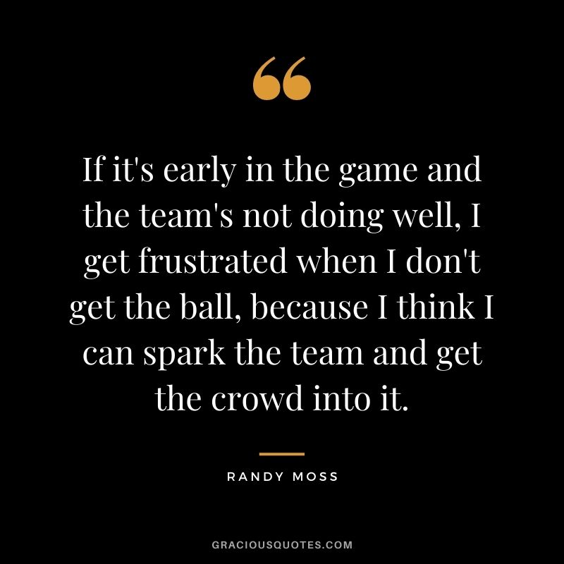 If it's early in the game and the team's not doing well, I get frustrated when I don't get the ball, because I think I can spark the team and get the crowd into it.