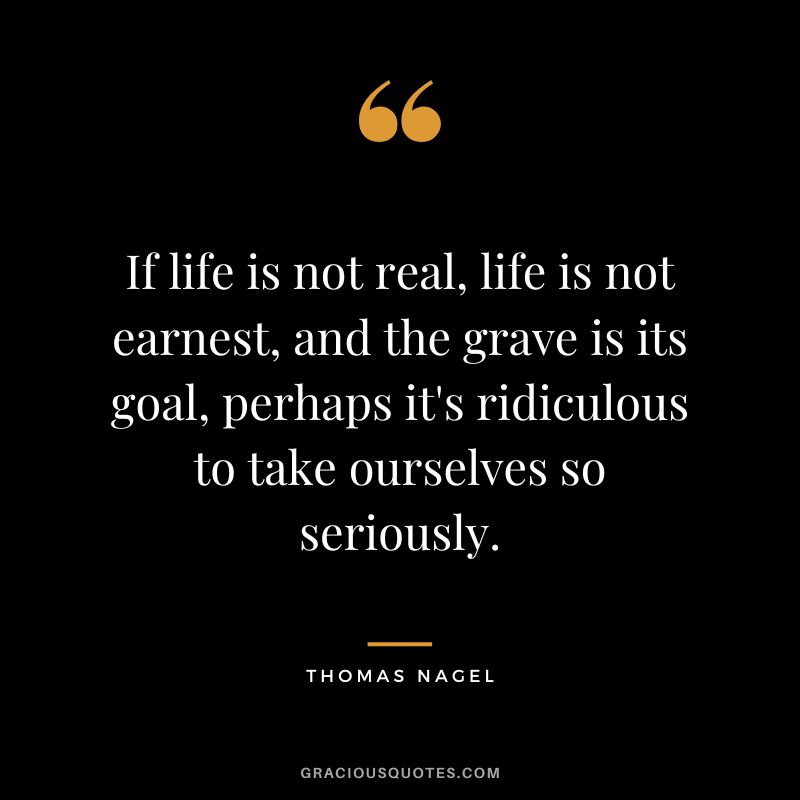If life is not real, life is not earnest, and the grave is its goal, perhaps it's ridiculous to take ourselves so seriously.