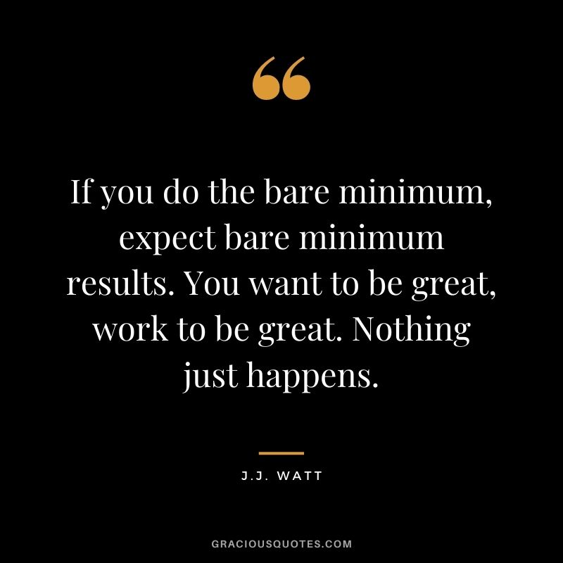 If you do the bare minimum, expect bare minimum results. You want to be great, work to be great. Nothing just happens.