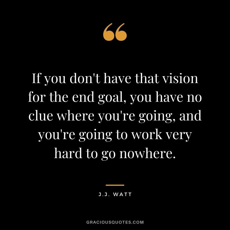 If you don't have that vision for the end goal, you have no clue where you're going, and you're going to work very hard to go nowhere.