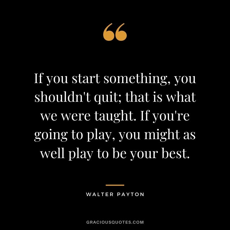 If you start something, you shouldn't quit; that is what we were taught. If you're going to play, you might as well play to be your best.