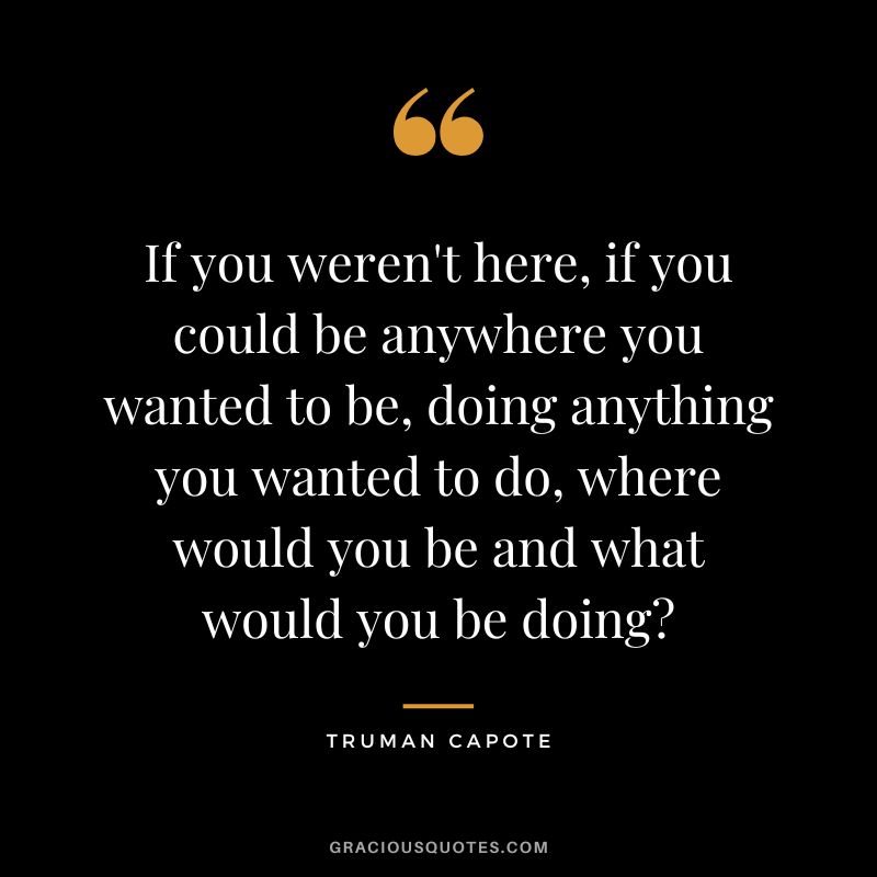 If you weren't here, if you could be anywhere you wanted to be, doing anything you wanted to do, where would you be and what would you be doing?