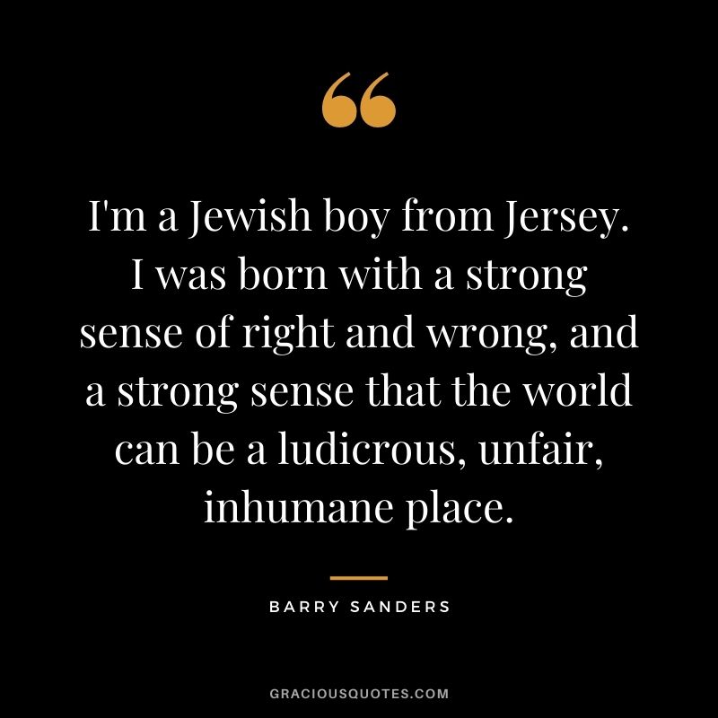 I'm a Jewish boy from Jersey. I was born with a strong sense of right and wrong, and a strong sense that the world can be a ludicrous, unfair, inhumane place.