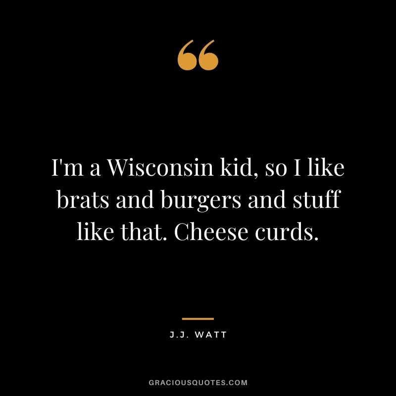 I'm a Wisconsin kid, so I like brats and burgers and stuff like that. Cheese curds.