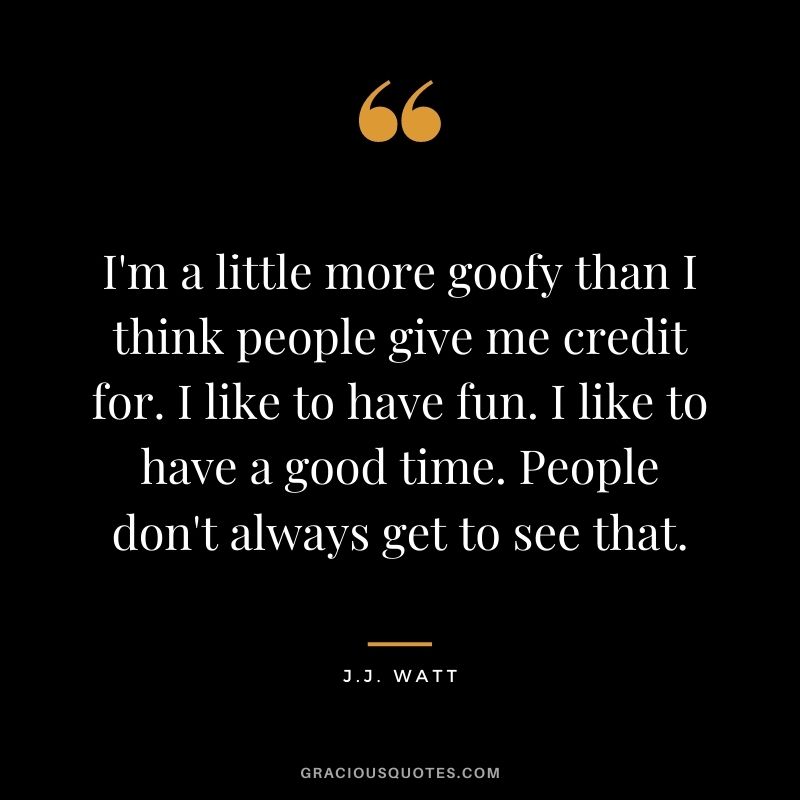 I'm a little more goofy than I think people give me credit for. I like to have fun. I like to have a good time. People don't always get to see that.