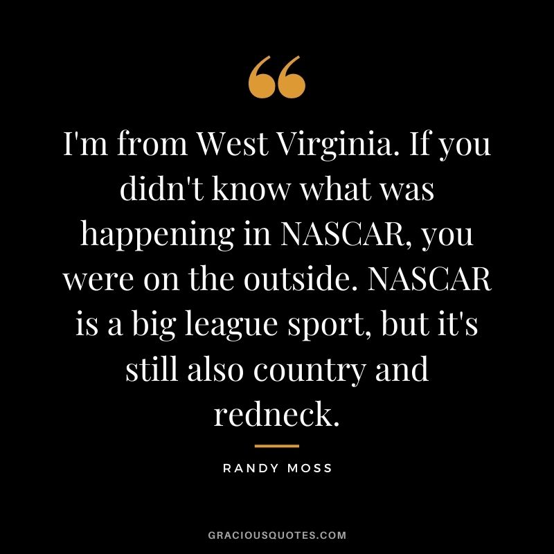 I'm from West Virginia. If you didn't know what was happening in NASCAR, you were on the outside. NASCAR is a big league sport, but it's still also country and redneck.
