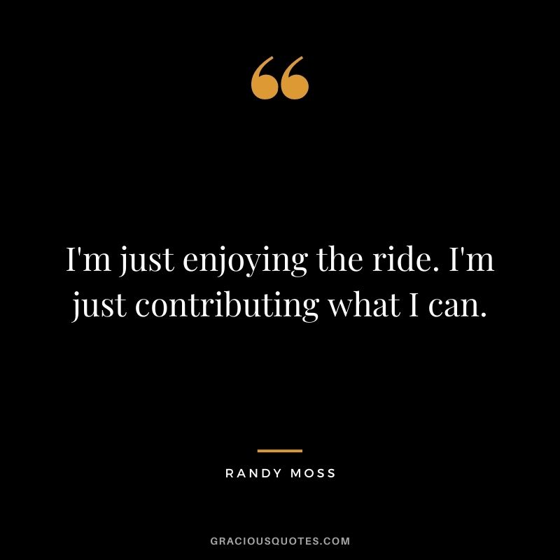 I'm just enjoying the ride. I'm just contributing what I can.