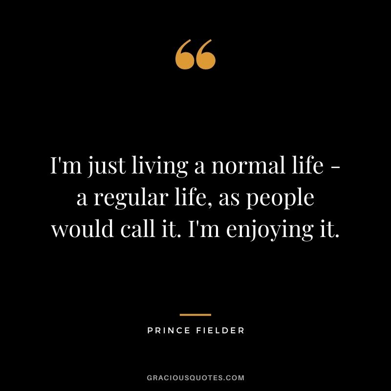 I'm just living a normal life - a regular life, as people would call it. I'm enjoying it.