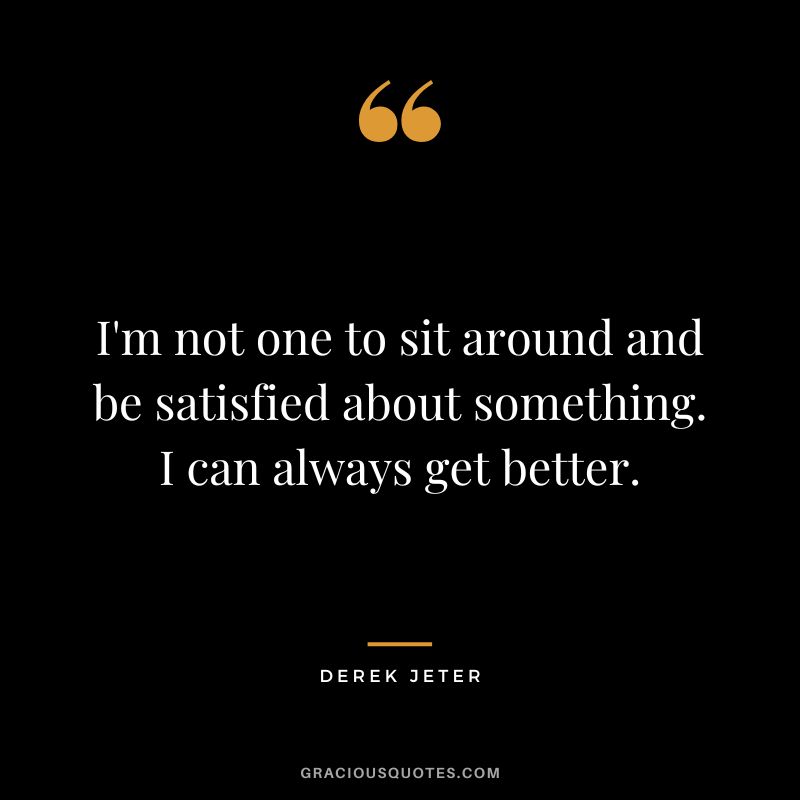 I'm not one to sit around and be satisfied about something. I can always get better.