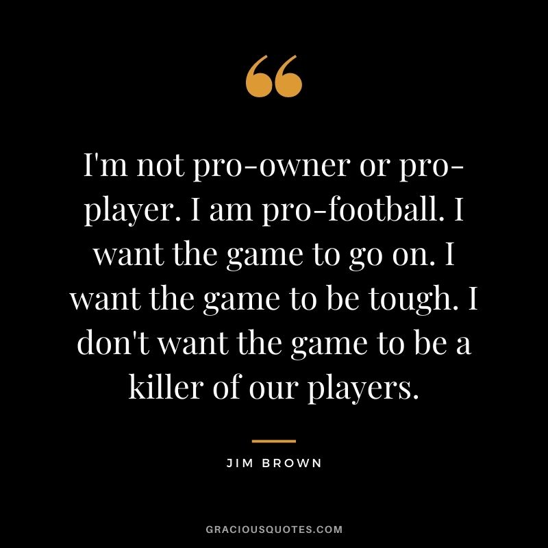 I'm not pro-owner or pro-player. I am pro-football. I want the game to go on. I want the game to be tough. I don't want the game to be a killer of our players.