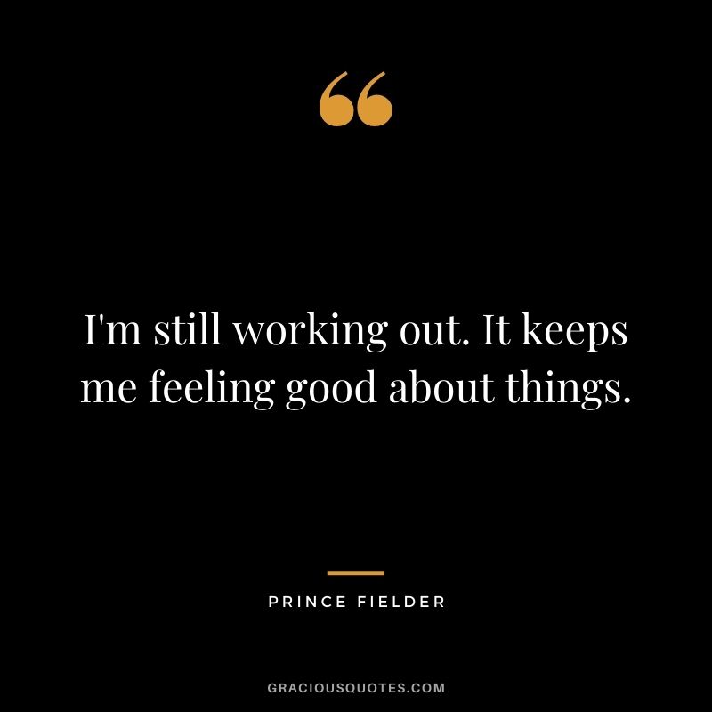 I'm still working out. It keeps me feeling good about things.