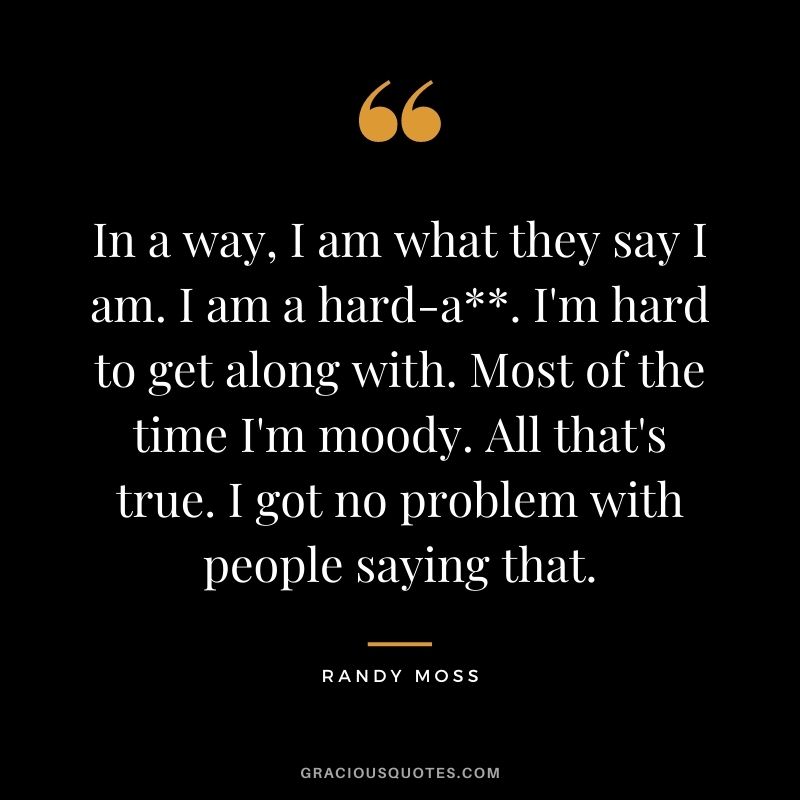 In a way, I am what they say I am. I am a hard-a. I'm hard to get along with. Most of the time I'm moody. All that's true. I got no problem with people saying that.