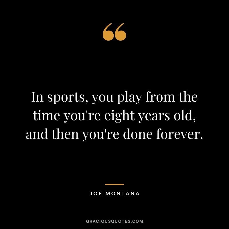 In sports, you play from the time you're eight years old, and then you're done forever.
