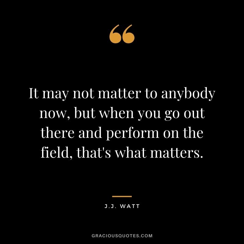 It may not matter to anybody now, but when you go out there and perform on the field, that's what matters.